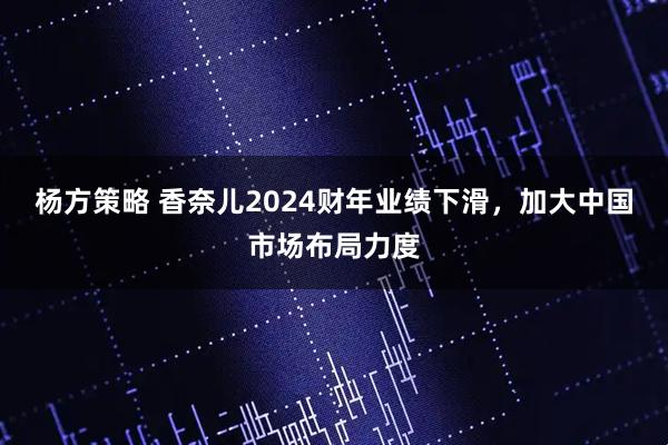 杨方策略 香奈儿2024财年业绩下滑，加大中国市场布局力度