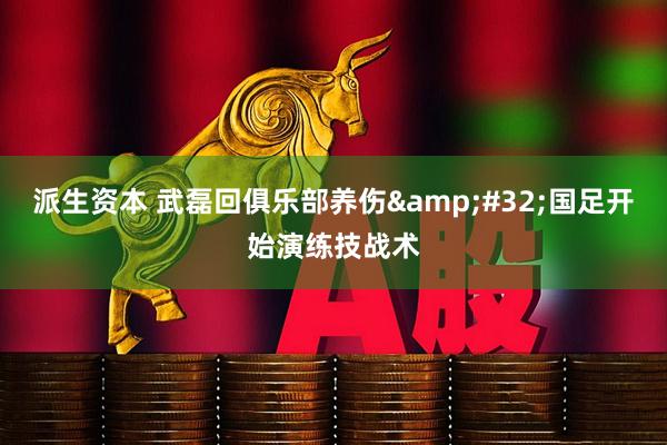 派生资本 武磊回俱乐部养伤&#32;国足开始演练技战术