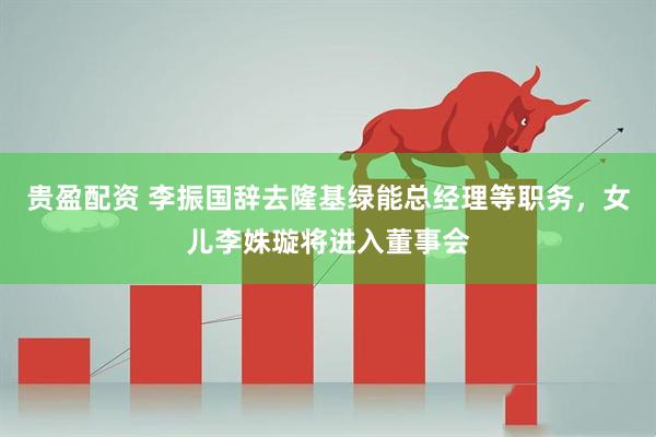 贵盈配资 李振国辞去隆基绿能总经理等职务，女儿李姝璇将进入董事会