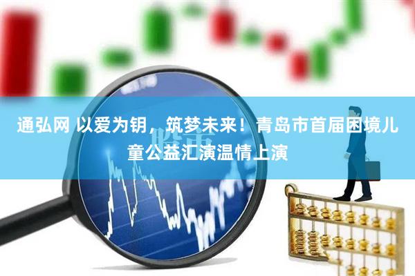 通弘网 以爱为钥，筑梦未来！青岛市首届困境儿童公益汇演温情上演
