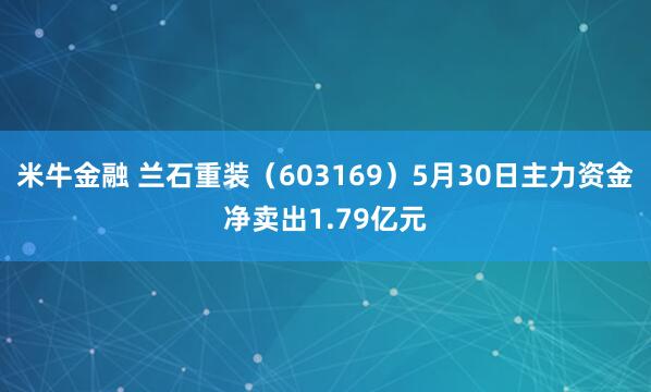 米牛金融 兰石重装（603169）5月30日主力资金净卖出1.79亿元