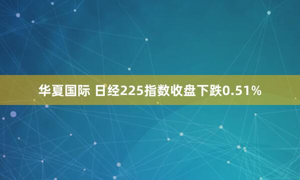 华夏国际 日经225指数收盘下跌0.51%