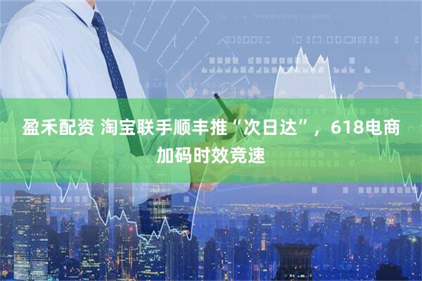盈禾配资 淘宝联手顺丰推“次日达”，618电商加码时效竞速