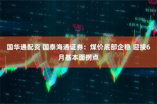 国华通配资 国泰海通证券：煤价底部企稳 迎接6月基本面拐点