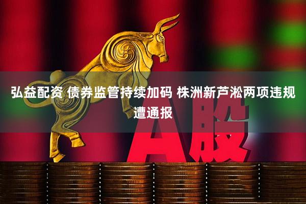 弘益配资 债券监管持续加码 株洲新芦淞两项违规遭通报