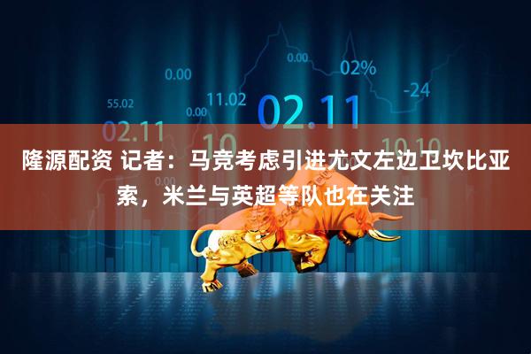 隆源配资 记者：马竞考虑引进尤文左边卫坎比亚索，米兰与英超等队也在关注