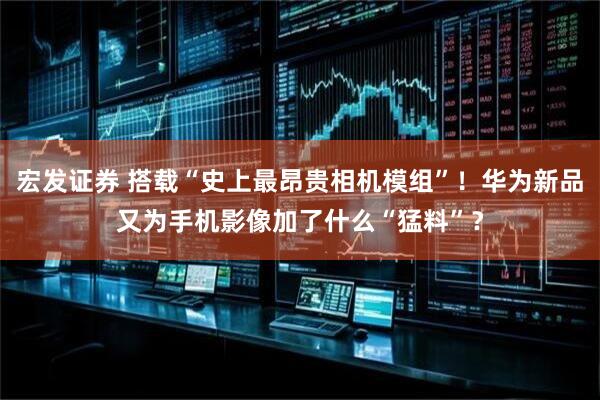 宏发证券 搭载“史上最昂贵相机模组”！华为新品又为手机影像加了什么“猛料”？