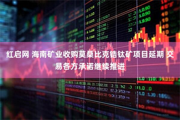 红启网 海南矿业收购莫桑比克锆钛矿项目延期 交易各方承诺继续推进