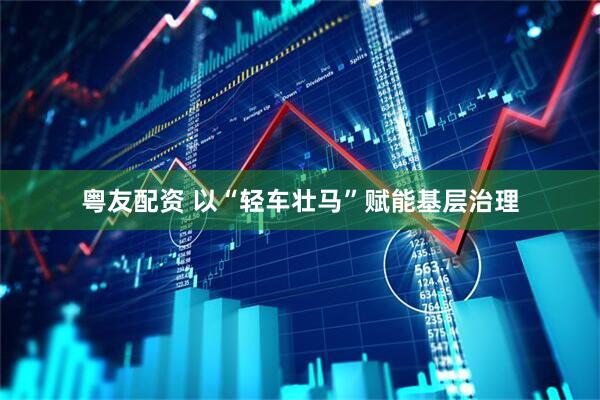 粤友配资 以“轻车壮马”赋能基层治理
