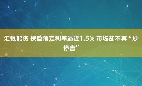 汇银配资 保险预定利率逼近1.5% 市场却不再“炒停售”