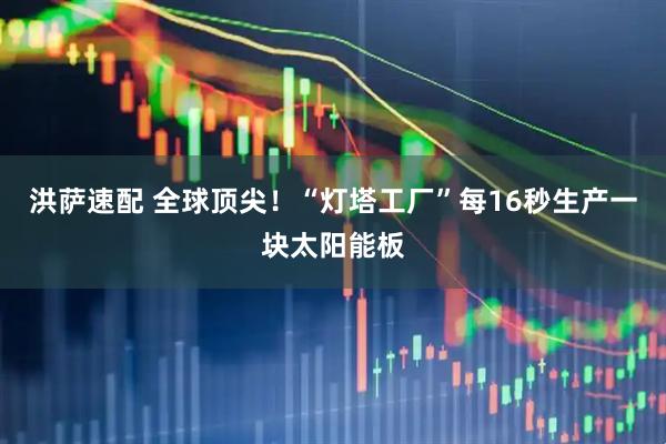 洪萨速配 全球顶尖！“灯塔工厂”每16秒生产一块太阳能板