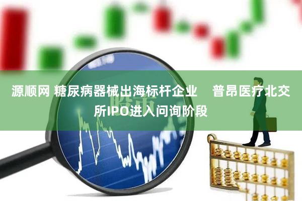 源顺网 糖尿病器械出海标杆企业    普昂医疗北交所IPO进入问询阶段