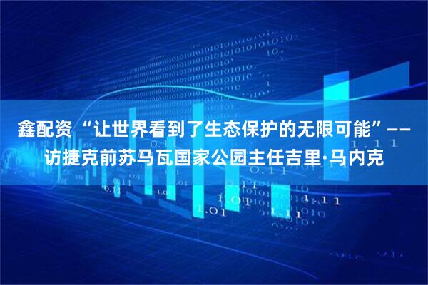 鑫配资 “让世界看到了生态保护的无限可能”——访捷克前苏马瓦国家公园主任吉里·马内克