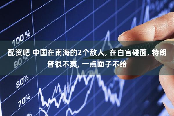 配资吧 中国在南海的2个敌人, 在白宫碰面, 特朗普很不爽, 一点面子不给