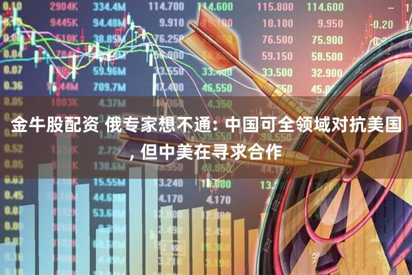 金牛股配资 俄专家想不通: 中国可全领域对抗美国, 但中美在寻求合作