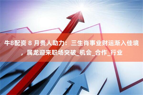 牛8配资 8 月贵人助力：三生肖事业财运渐入佳境，属龙迎来职场突破_机会_合作_行业
