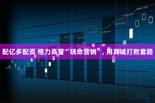 配亿多配资 格力高管“玩命营销”, 用真诚打败套路