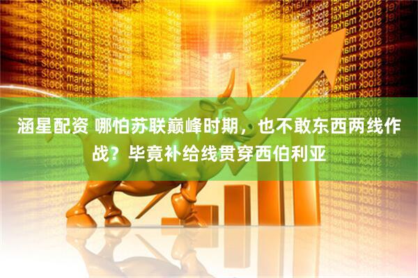 涵星配资 哪怕苏联巅峰时期，也不敢东西两线作战？毕竟补给线贯穿西伯利亚