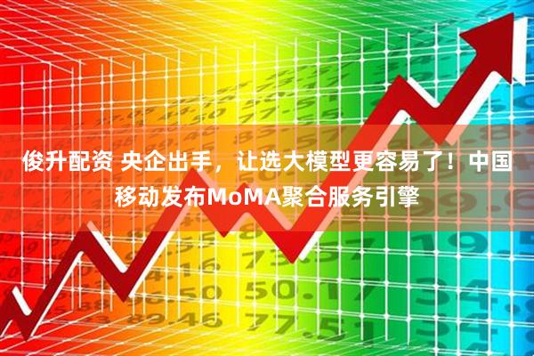 俊升配资 央企出手，让选大模型更容易了！中国移动发布MoMA聚合服务引擎