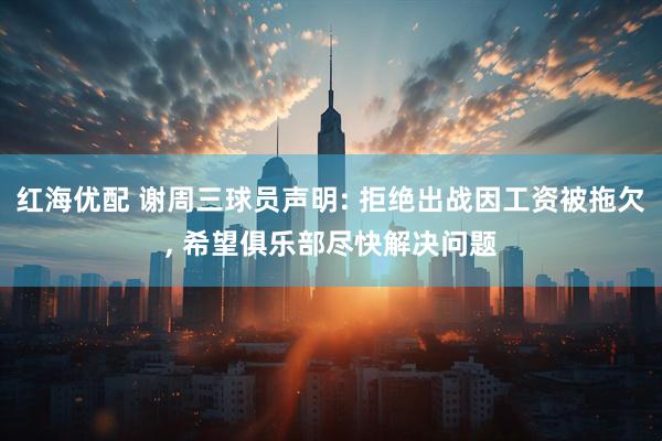 红海优配 谢周三球员声明: 拒绝出战因工资被拖欠, 希望俱乐部尽快解决问题