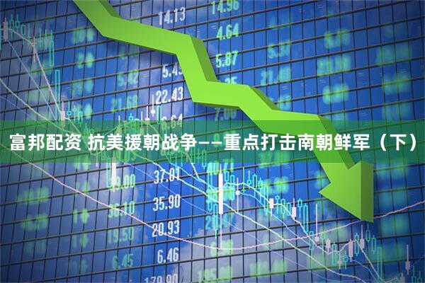 富邦配资 抗美援朝战争——重点打击南朝鲜军（下）