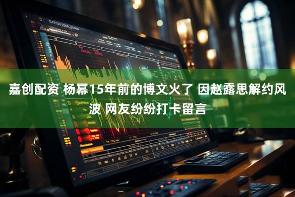 嘉创配资 杨幂15年前的博文火了 因赵露思解约风波 网友纷纷打卡留言