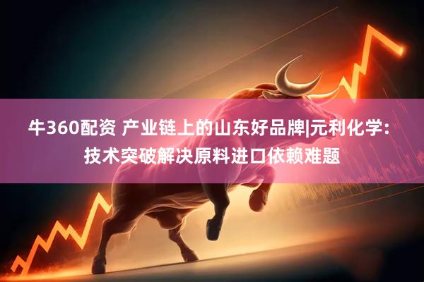 牛360配资 产业链上的山东好品牌|元利化学: 技术突破解决原料进口依赖难题