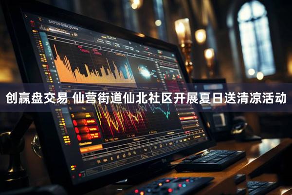 创赢盘交易 仙营街道仙北社区开展夏日送清凉活动