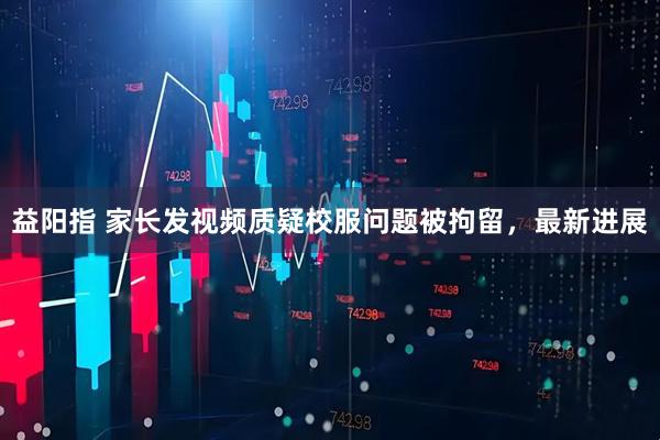 益阳指 家长发视频质疑校服问题被拘留，最新进展