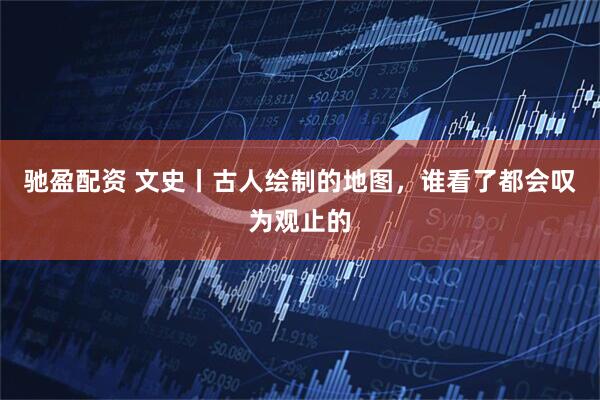 驰盈配资 文史丨古人绘制的地图，谁看了都会叹为观止的