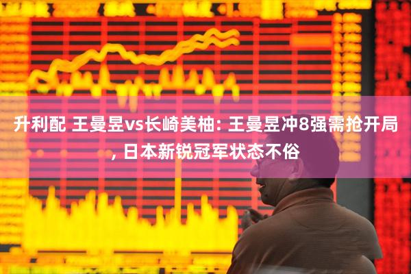 升利配 王曼昱vs长崎美柚: 王曼昱冲8强需抢开局, 日本新锐冠军状态不俗