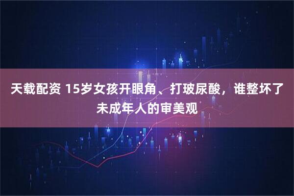 天载配资 15岁女孩开眼角、打玻尿酸,谁整坏了未成年人的审美观