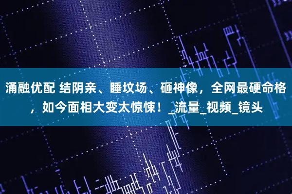 涌融优配 结阴亲、睡坟场、砸神像,全网最硬命格,如今面相大变太惊悚!_流量_视频_镜头