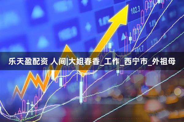 乐天盈配资 人间|大姐春香_工作_西宁市_外祖母
