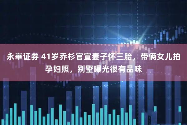 永崋证券 41岁乔杉官宣妻子怀三胎,带俩女儿拍孕妇照,别墅曝光很有品味