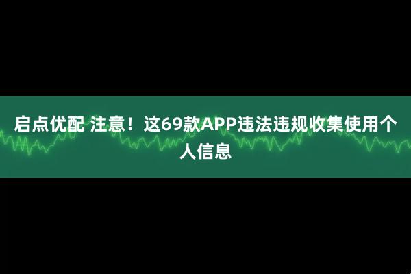 启点优配 注意！这69款APP违法违规收集使用个人信息