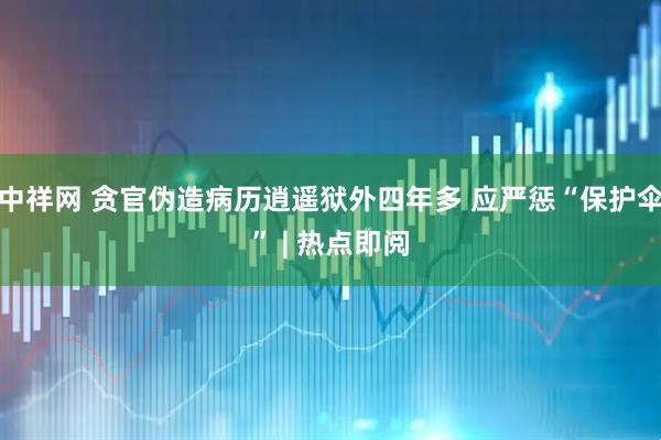 中祥网 贪官伪造病历逍遥狱外四年多 应严惩“保护伞” | 热点即阅