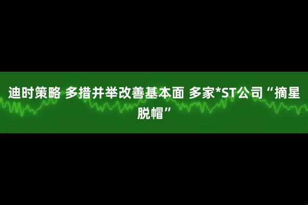 迪时策略 多措并举改善基本面 多家*ST公司“摘星脱帽”