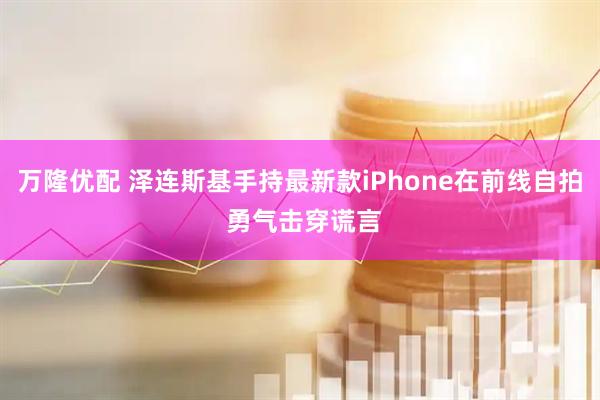 万隆优配 泽连斯基手持最新款iPhone在前线自拍 勇气击穿谎言