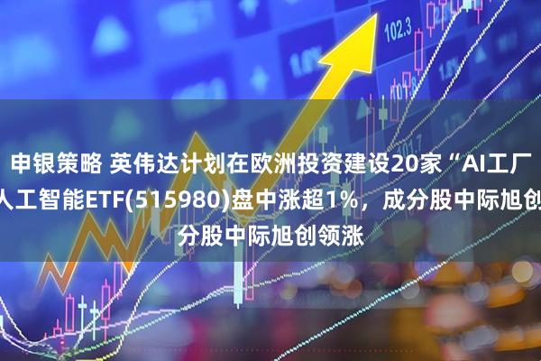 申银策略 英伟达计划在欧洲投资建设20家“AI工厂”，人工智能ETF(515980)盘中涨超1%，成分股中际旭创领涨