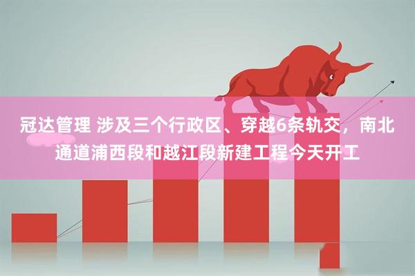 冠达管理 涉及三个行政区、穿越6条轨交,南北通道浦西段和越江段新建工程今天开工
